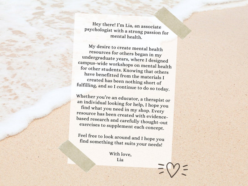 May include: A beige card with text on a sandy beach background. The text reads: "Hey there! I'm Lia, an associate psychologist with a strong passion for mental health. My desire to create mental health resources for others began in my undergraduate years, where I designed campus-wide workshops on mental health for other students. Knowing that others have benefitted from the materials I created has been nothing short of fulfilling, and so I continue to do so today. Whether you're an educator, a therapist or an individual looking for help, I hope you find what you need in my shop. Every resource has been created with evidence-based research and carefully thought-out exercises to supplement each concept. Feel free to look around and I hope you find something that suits your needs! With love, Lia"