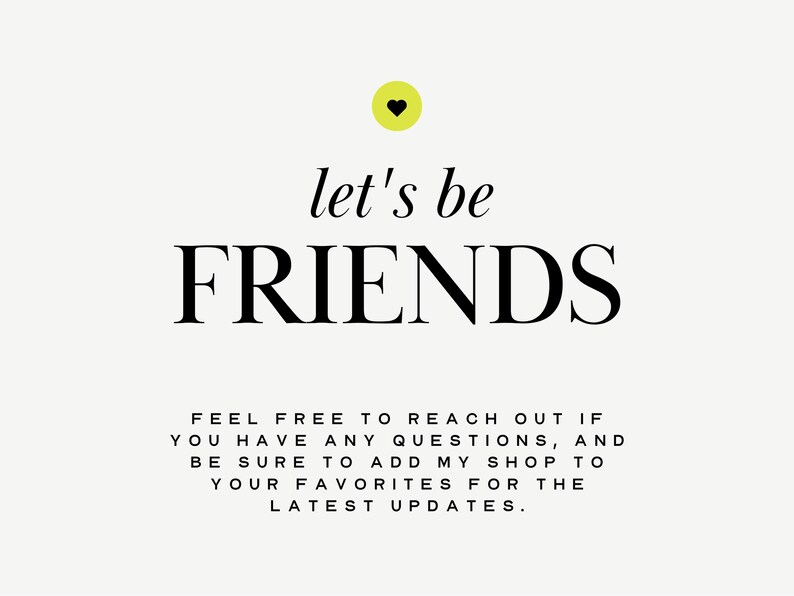 May include: A white background with black text that reads "let's be FRIENDS" with a yellow heart above the text. Below the text is a message that reads "FEEL FREE TO REACH OUT IF YOU HAVE ANY QUESTIONS, AND BE SURE TO ADD MY SHOP TO YOUR FAVORITES FOR THE LATEST UPDATES."