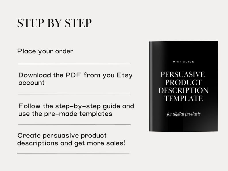 May include: A black and white image with the text "STEP BY STEP" and a list of steps for creating persuasive product descriptions. The steps include: Place your order, Download the PDF from your Etsy account, Follow the step-by-step guide and use the pre-made templates, and Create persuasive product descriptions and get more sales! The image also includes a black and white image of a digital product titled "PERSUASIVE PRODUCT DESCRIPTION TEMPLATE for digital products".