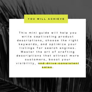 May include: A white text box with black text on a black and white background of palm leaves. The text reads "YOU WILL ACHIEVE" in a yellow box at the top and "This mini guide will help you write captivating product descriptions, choose the right keywords, and optimize your listings for search engines. Master the art of crafting descriptions that attract more customers, boost your visibility, and drive consistent sales."
