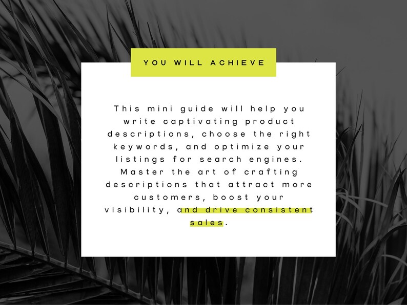 May include: A white text box with black text on a black and white background of palm leaves. The text reads "YOU WILL ACHIEVE" in a yellow box at the top and "This mini guide will help you write captivating product descriptions, choose the right keywords, and optimize your listings for search engines. Master the art of crafting descriptions that attract more customers, boost your visibility, and drive consistent sales."
