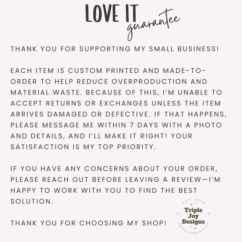 May include: A white informational card with black text titled LOVE IT guarantee. It explains that items are custom printed to reduce waste, states a no-return policy unless damaged, and provides instructions to contact Triple Joy Designs for help.