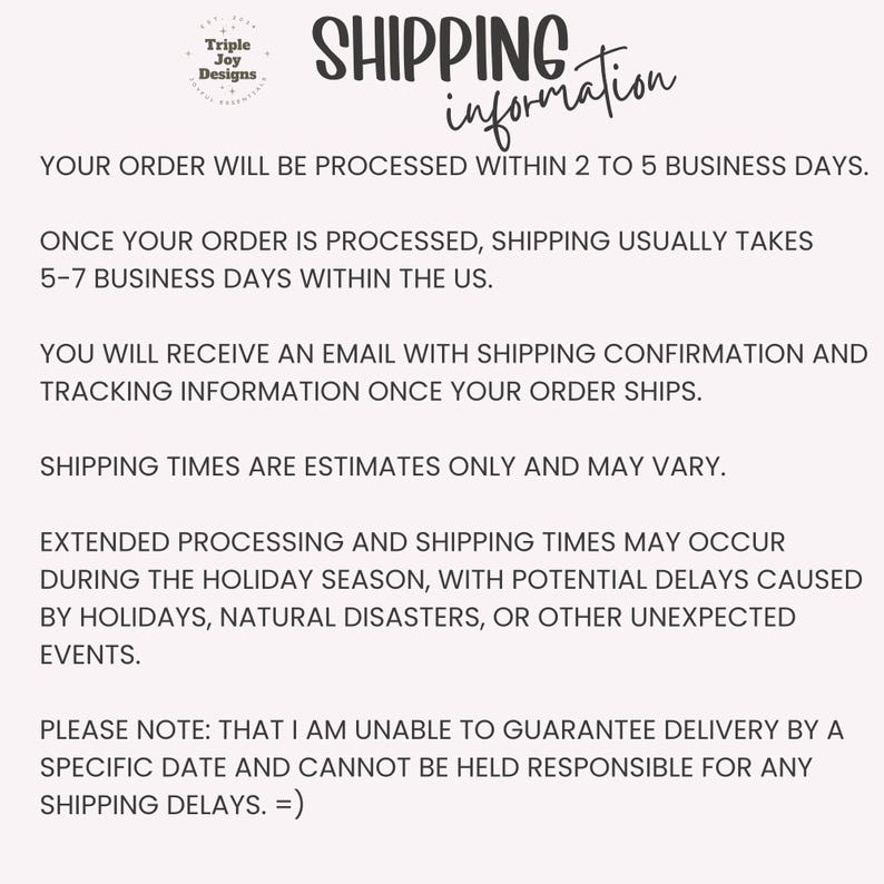 May include: A white informational graphic with black text titled Shipping Information. It includes the Triple Joy Designs logo and details regarding order processing times, shipping duration, tracking notifications, and potential holiday delays.