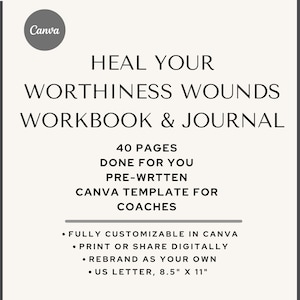 May include: A digital printable workbook and journal titled "Heal Your Worthiness Wounds Workbook & Journal". The workbook is 40 pages long and is a Canva template for coaches. It is fully customizable in Canva, can be printed or shared digitally, and can be rebranded. The workbook is 8.5 inches by 11 inches.