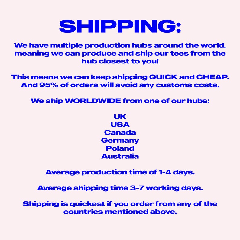 May include: Text on a white background that reads "SHIPPING:"  We have multiple production hubs around the world, meaning we can produce and ship our tees from the hub closest to you! This means we can keep shipping QUICK and CHEAP. And 95% of orders will avoid any customs costs. We ship WORLDWIDE from one of our hubs: UK, USA, Canada, Germany, Poland, Australia. Average production time of 1-4 days. Average shipping time 3-7 working days. Shipping is quickest if you order from any of the countries mentioned above.