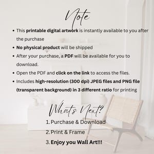 May include: A white background with black text that reads "Note" and lists information about a printable digital artwork. The text includes details about the instant availability of the artwork, the lack of a physical product, the availability of a PDF file after purchase, and the high-resolution JPEG and PNG files included. The text also mentions that the files are available in three different ratios for printing. Below the text is a white surface with black text that reads "What's Next?" and lists three steps: Purchase & Download, Print & Frame, and Enjoy you Wall Art!!!