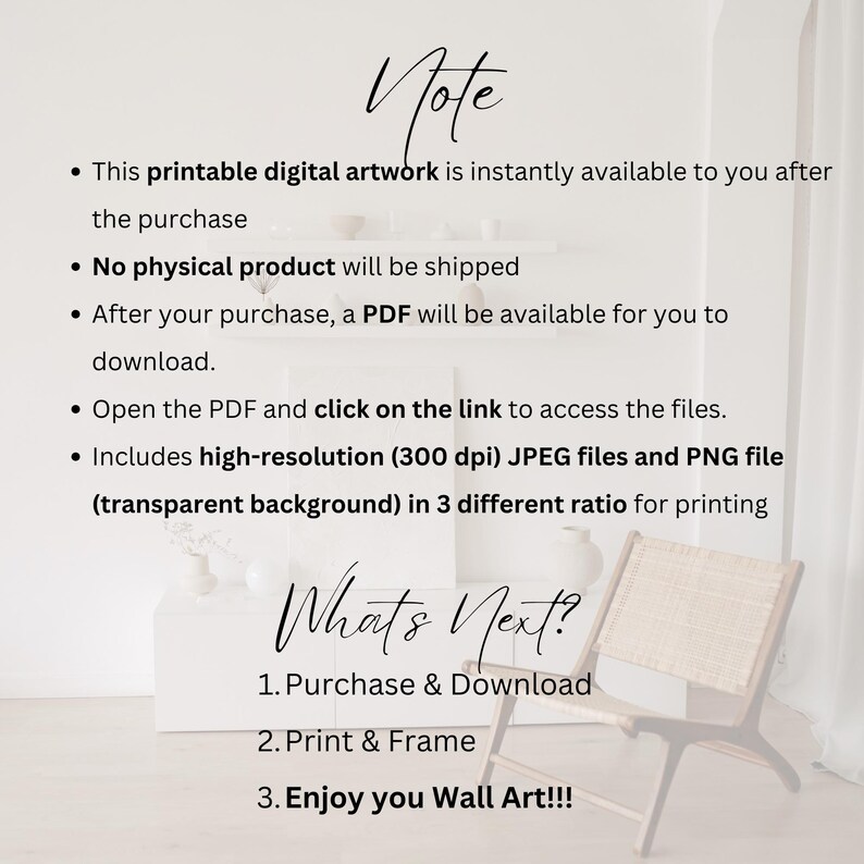 May include: A white background with black text that reads "Note" and lists information about a printable digital artwork. The text includes details about the instant availability of the artwork, the lack of a physical product, the availability of a PDF file after purchase, and the high-resolution JPEG and PNG files included. The text also mentions that the files are available in three different ratios for printing. Below the text is a white surface with black text that reads "What's Next?" and lists three steps: Purchase & Download, Print & Frame, and Enjoy you Wall Art!!!