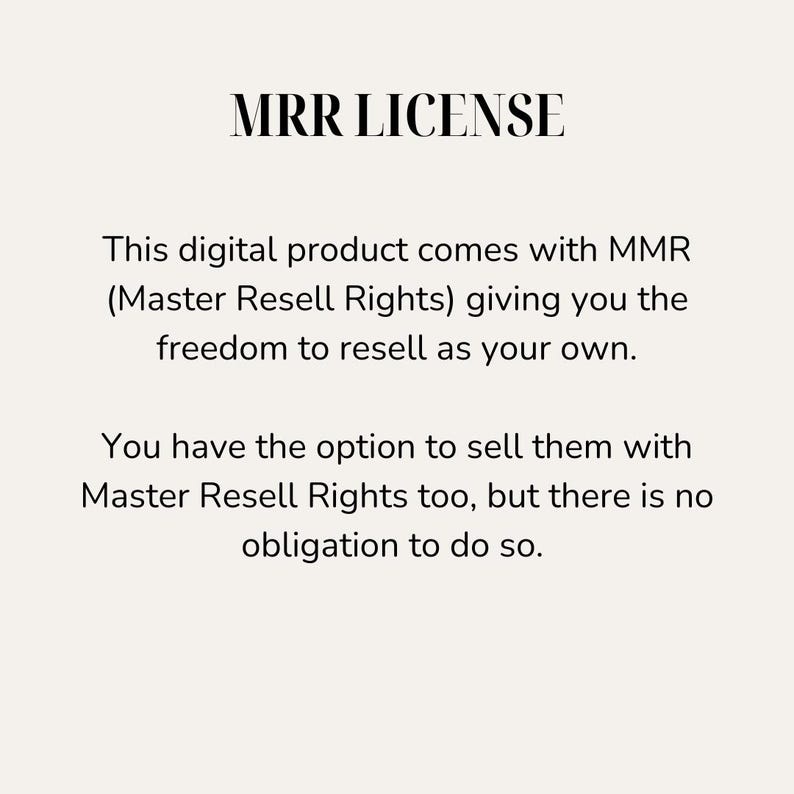 May include: Text on a white background that reads "MRR LICENSE". This digital product comes with MMR (Master Resell Rights) giving you the freedom to resell as your own. You have the option to sell them with Master Resell Rights too, but there is no obligation to do so.