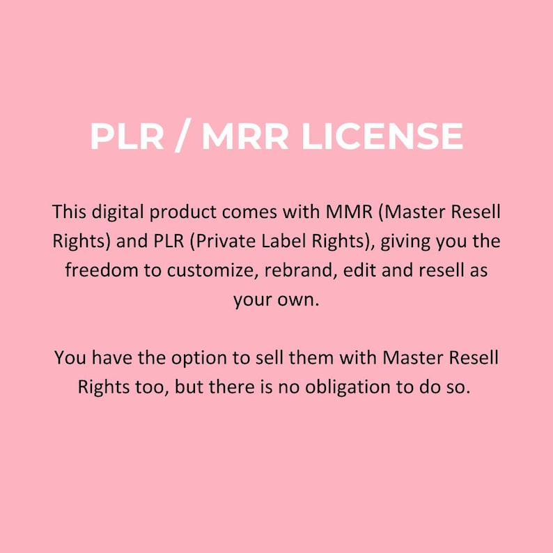 May include: Text on a pink background that reads "PLR / MRR LICENSE". The text below explains that this digital product comes with Master Resell Rights (MMR) and Private Label Rights (PLR), giving the buyer the freedom to customize, rebrand, edit, and resell the product as their own. The text also states that the buyer has the option to sell the product with Master Resell Rights, but there is no obligation to do so.