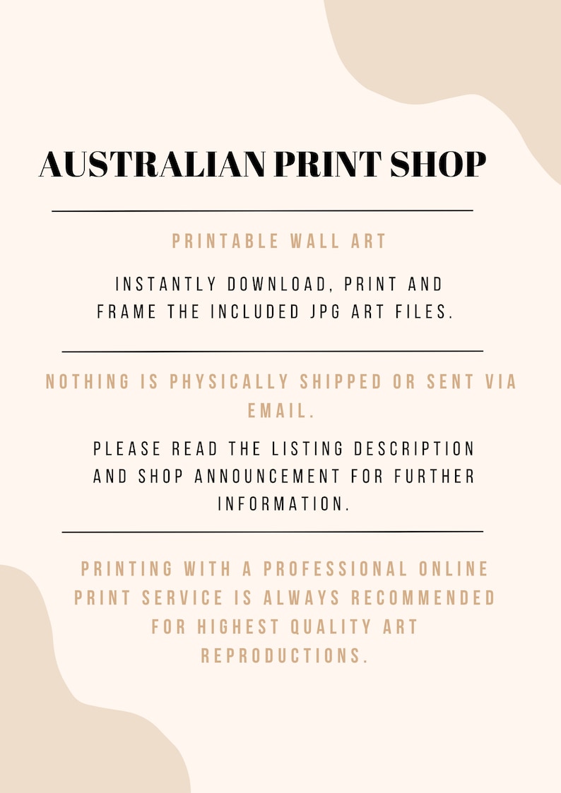 May include: Text overlay on a beige background with a white abstract shape. The text reads "AUSTRALIAN PRINT SHOP", "PRINTABLE WALL ART", "INSTANTLY DOWNLOAD, PRINT AND FRAME THE INCLUDED JPG ART FILES.", "NOTHING IS PHYSICALLY SHIPPED OR SENT VIA EMAIL.", "PLEASE READ THE LISTING DESCRIPTION AND SHOP ANNOUNCEMENT FOR FURTHER INFORMATION.", and "PRINTING WITH A PROFESSIONAL ONLINE PRINT SERVICE IS ALWAYS RECOMMENDED FOR HIGHEST QUALITY ART REPRODUCTIONS."