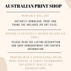 May include: Text overlay on a beige background with a wavy shape. The text reads "AUSTRALIAN PRINT SHOP", "PRINTABLE WALL ART", "INSTANTLY DOWNLOAD, PRINT AND FRAME THE INCLUDED JPG ART FILES.", "NOTHING IS PHYSICALLY SHIPPED OR SENT VIA EMAIL.", "PLEASE READ THE LISTING DESCRIPTION AND SHOP ANNOUNCEMENT FOR FURTHER INFORMATION.", and "PRINTING WITH A PROFESSIONAL ONLINE PRINT SERVICE IS ALWAYS RECOMMENDED FOR HIGHEST QUALITY ART REPRODUCTIONS."