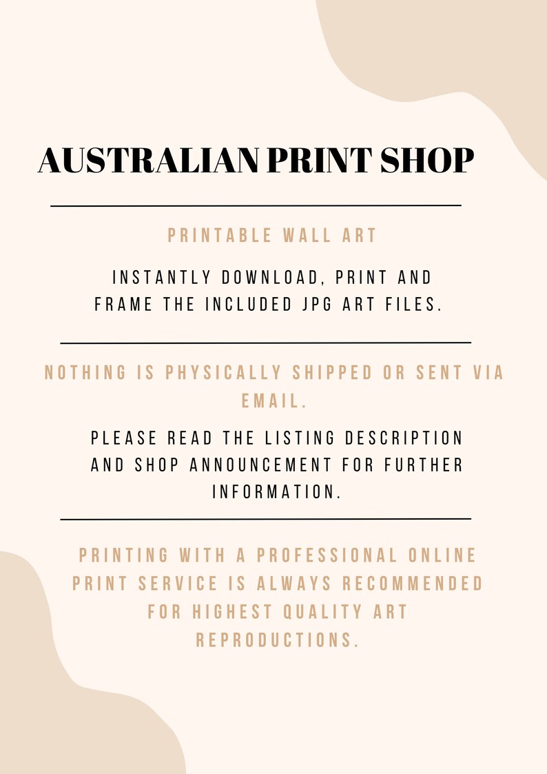 May include: Text overlay on a beige background with a wavy shape. The text reads "AUSTRALIAN PRINT SHOP", "PRINTABLE WALL ART", "INSTANTLY DOWNLOAD, PRINT AND FRAME THE INCLUDED JPG ART FILES.", "NOTHING IS PHYSICALLY SHIPPED OR SENT VIA EMAIL.", "PLEASE READ THE LISTING DESCRIPTION AND SHOP ANNOUNCEMENT FOR FURTHER INFORMATION.", and "PRINTING WITH A PROFESSIONAL ONLINE PRINT SERVICE IS ALWAYS RECOMMENDED FOR HIGHEST QUALITY ART REPRODUCTIONS."