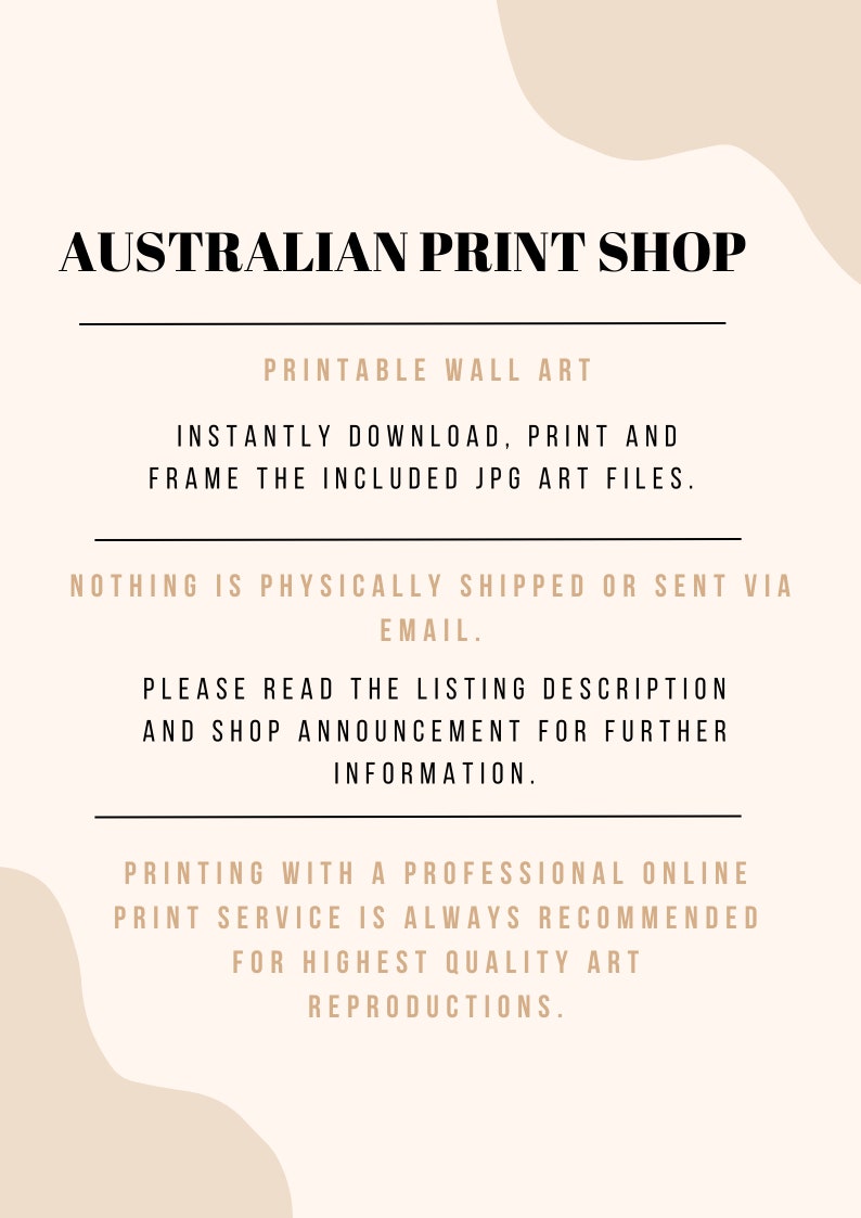 May include: Text overlay on a beige background with a wavy shape. The text reads "AUSTRALIAN PRINT SHOP", "PRINTABLE WALL ART", "INSTANTLY DOWNLOAD, PRINT AND FRAME THE INCLUDED JPG ART FILES.", "NOTHING IS PHYSICALLY SHIPPED OR SENT VIA EMAIL.", "PLEASE READ THE LISTING DESCRIPTION AND SHOP ANNOUNCEMENT FOR FURTHER INFORMATION.", and "PRINTING WITH A PROFESSIONAL ONLINE PRINT SERVICE IS ALWAYS RECOMMENDED FOR HIGHEST QUALITY ART REPRODUCTIONS."
