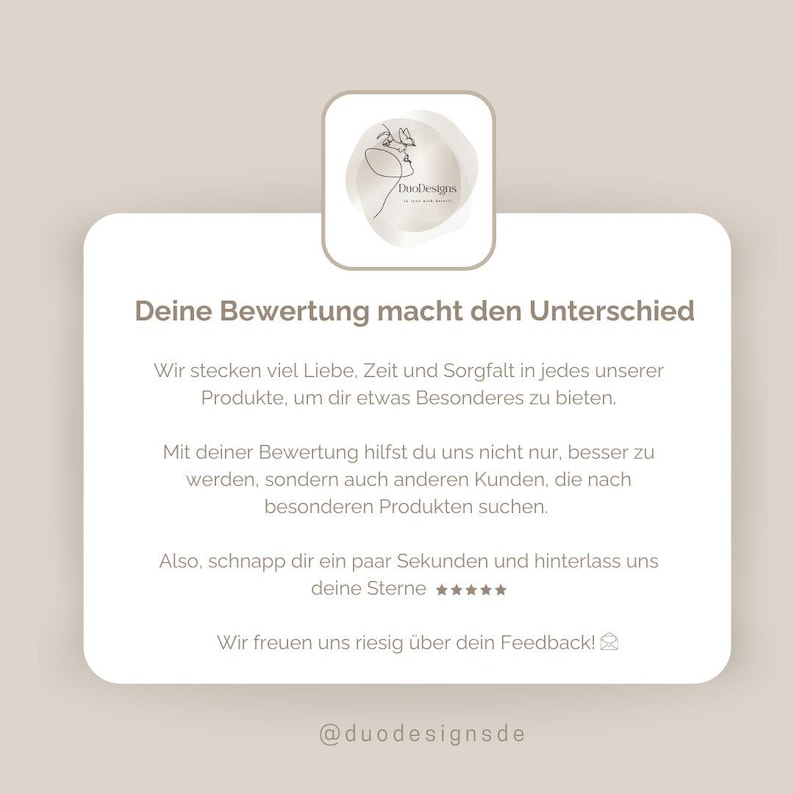 May include: A white and gray graphic with the text "Deine Bewertung macht den Unterschied" and "Wir stecken viel Liebe, Zeit und Sorgfalt in jedes unserer Produkte, um dir etwas Besonderes zu bieten."  The graphic also includes the text "Mit deiner Bewertung hilfst du uns nicht nur, besser zu werden, sondern auch anderen Kunden, die nach besonderen Produkten suchen."  The graphic also includes the text "Also, schnapp dir ein paar Sekunden und hinterlass uns deine Sterne ★★★★★" and "Wir freuen uns riesig &uuml;ber dein Feedback!"  The graphic also includes the text "@duodesignsde".