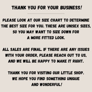 May include: Text on a white background that reads: "Thank you for your business! Please look at our size chart to determine the best size for you. These are unisex sizes, so you may want to size down for a more fitted look. All sales are final. If there are any issues with your order, please reach out to us, and we will be happy to make it right. Thank you for visiting our little shop. We hope you find something unique and wonderful!"