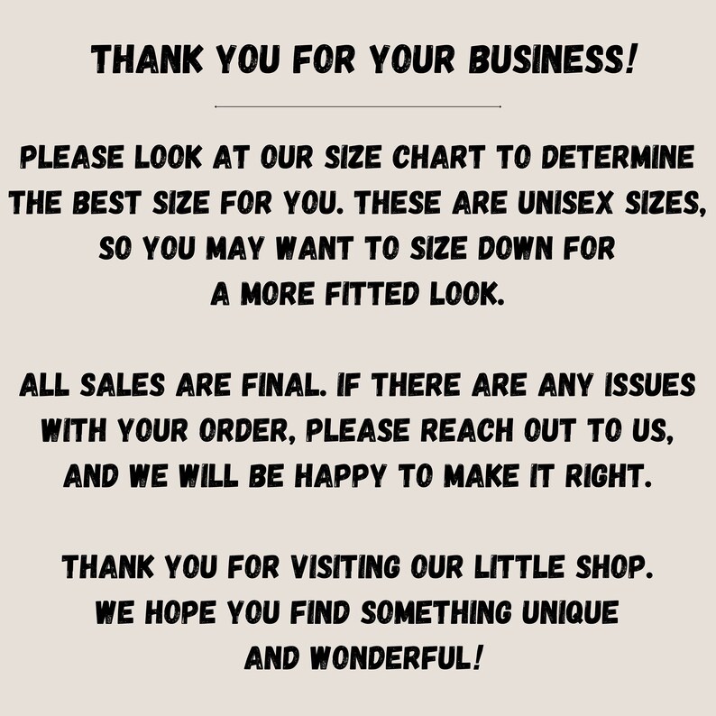 May include: Text on a white background that reads: "Thank you for your business! Please look at our size chart to determine the best size for you. These are unisex sizes, so you may want to size down for a more fitted look. All sales are final. If there are any issues with your order, please reach out to us, and we will be happy to make it right. Thank you for visiting our little shop. We hope you find something unique and wonderful!"