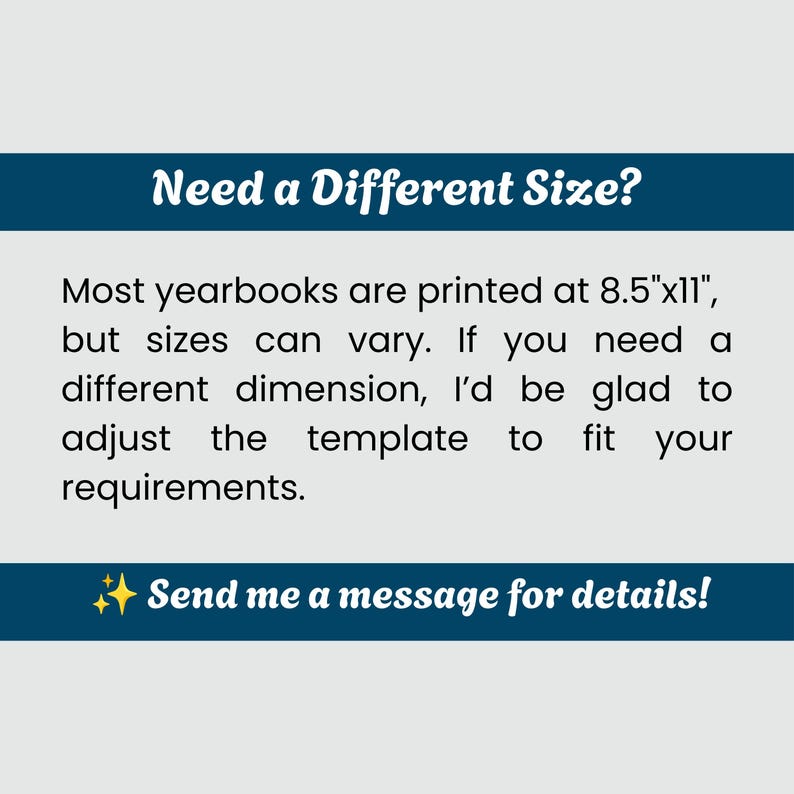 May include: A rectangular graphic with a dark blue header and footer on a light gray background. The text reads: Need a Different Size? Most yearbooks are printed at 8.5"x11", but sizes can vary. If you need a different dimension, I'd be glad to adjust the template to fit your requirements. Send me a message for details!