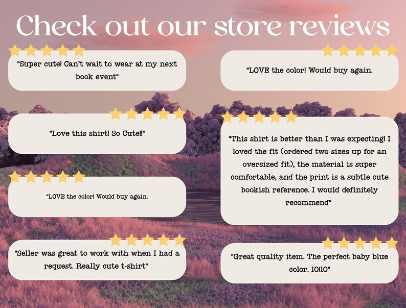 May include: A collection of customer reviews for a store selling t-shirts. The reviews are positive and highlight the quality, fit, and design of the shirts. "Super cute! Can't wait to wear at my next book event." "LOVE the color! Would buy again." "Love this shirt! So Cute!" "LOVE the color! Would buy again." "This shirt is better than I was expecting! I loved the fit (ordered two sizes up for an oversized fit), the material is super comfortable, and the print is a subtle cute bookish reference. I would definitely recommend." "Seller was great to work with when I had a request. Really cute t-shirt." "Great quality item. The perfect baby blue color. 10/10"