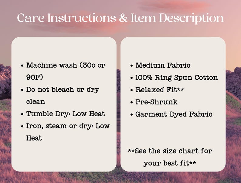 May include: Care instructions and item description for a t-shirt. Machine wash cold or 90 degrees Fahrenheit. Do not bleach or dry clean. Tumble dry low heat. Iron, steam or dry low heat. Medium fabric, 100% ring spun cotton, relaxed fit, pre-shrunk, garment dyed fabric. See the size chart for your best fit.