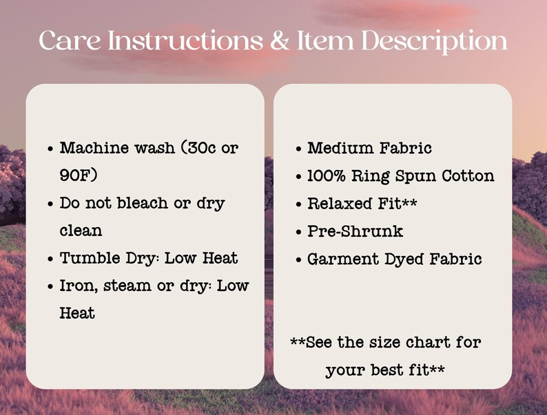 May include: Care instructions and item description for a t-shirt. Machine wash cold or 90 degrees Fahrenheit. Do not bleach or dry clean. Tumble dry low heat. Iron, steam or dry low heat. Medium fabric, 100% ring spun cotton, relaxed fit, pre-shrunk, garment dyed fabric. See the size chart for your best fit.