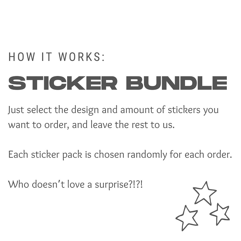 May include: Text that reads "HOW IT WORKS: STICKER BUNDLE" followed by instructions on how to order sticker bundles. The text reads "Just select the design and amount of stickers you want to order, and leave the rest to us. Each sticker pack is chosen randomly for each order. Who doesn't love a surprise?!?"  The image also includes three black and white stars.