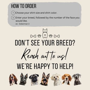 May include: How to order a custom dog shirt. Choose your shirt size and color. Enter your dog breed and the number of the face you would like.  Example: Doberman 3.  If you don't see your breed, reach out to us. We're happy to help!  The image shows a variety of dog breeds.