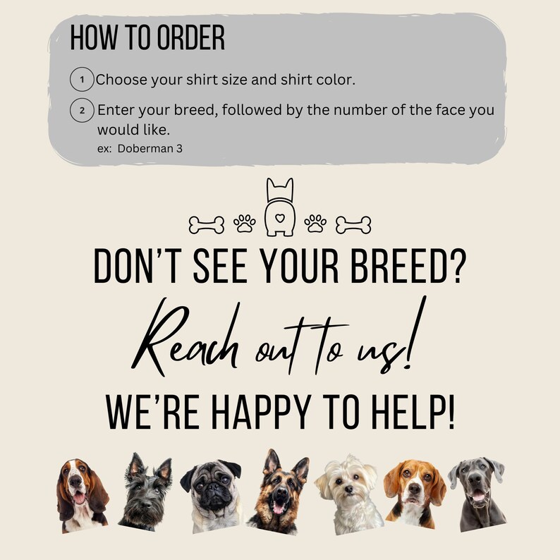 May include: How to order a custom dog shirt. Choose your shirt size and color. Enter your dog breed and the number of the face you would like.  Example: Doberman 3.  If you don't see your breed, reach out to us. We're happy to help!  The image shows a variety of dog breeds.