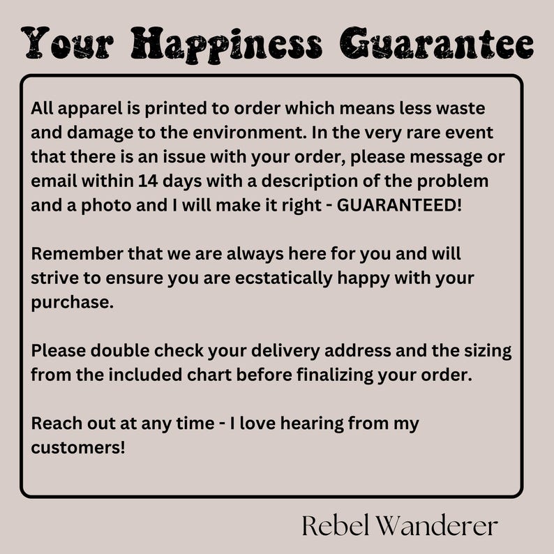 Puede incluir: Texto sobre un fondo blanco con las palabras "Your Happiness Guarantee" en negrita en negro. El texto explica que toda la ropa se imprime bajo pedido, lo que significa menos desperdicio y da&ntilde;os al medio ambiente. Tambi&eacute;n indica que si hay alg&uacute;n problema con un pedido, el cliente puede ponerse en contacto con el vendedor en un plazo de 14 d&iacute;as con una descripci&oacute;n del problema y una foto. El vendedor se compromete entonces a solucionarlo, garantizado. El texto tambi&eacute;n indica que el vendedor siempre est&aacute; ah&iacute; para el cliente y se esforzar&aacute; por asegurarse de que est&eacute; extremadamente satisfecho con su compra. El texto tambi&eacute;n recuerda a los clientes que comprueben su direcci&oacute;n de entrega y su talla en la tabla incluida antes de finalizar su pedido. El texto termina con el vendedor declarando que le encanta escuchar a sus clientes. El texto est&aacute; firmado con "Rebel Wanderer".