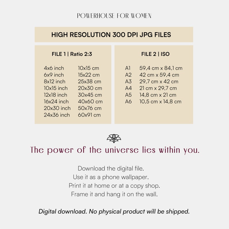 以下が含まれることがあります： 「The power of the universe lies within you.」というテキストと、インチとセンチメートルで表されたさまざまなサイズの一覧が記載された、デジタルダウンロード可能なグラフィックデザインファイル。 「Download the digital file. Use it as a phone wallpaper. Print it at home or at a copy shop. Frame it and hang it on the wall. Digital download. No physical product will be shipped.」というテキストも含まれています。
