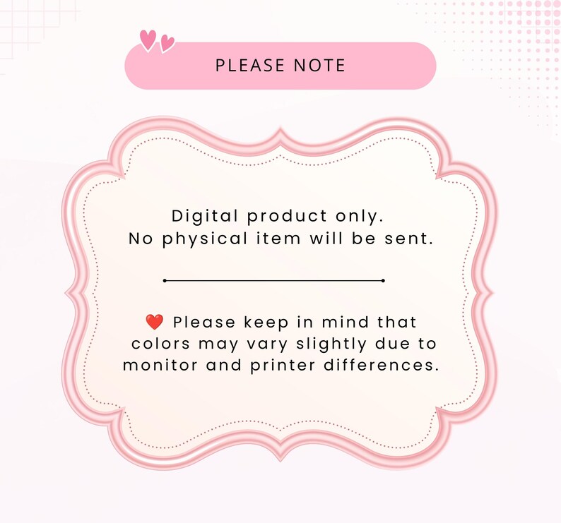 May include: A pink decorative frame graphic containing the text: PLEASE NOTE, Digital product only. No physical item will be sent. Please keep in mind that colors may vary slightly due to monitor and printer differences. Two small hearts are at the top.