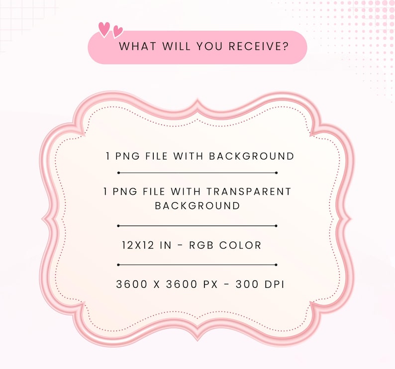 May include: A pink decorative frame containing the text: WHAT WILL YOU RECEIVE? 1 PNG FILE WITH BACKGROUND, 1 PNG FILE WITH TRANSPARENT BACKGROUND, 12X12 IN - RGB COLOR, 3600 X 3600 PX - 300 DPI. The frame has a light pink border and two small hearts.