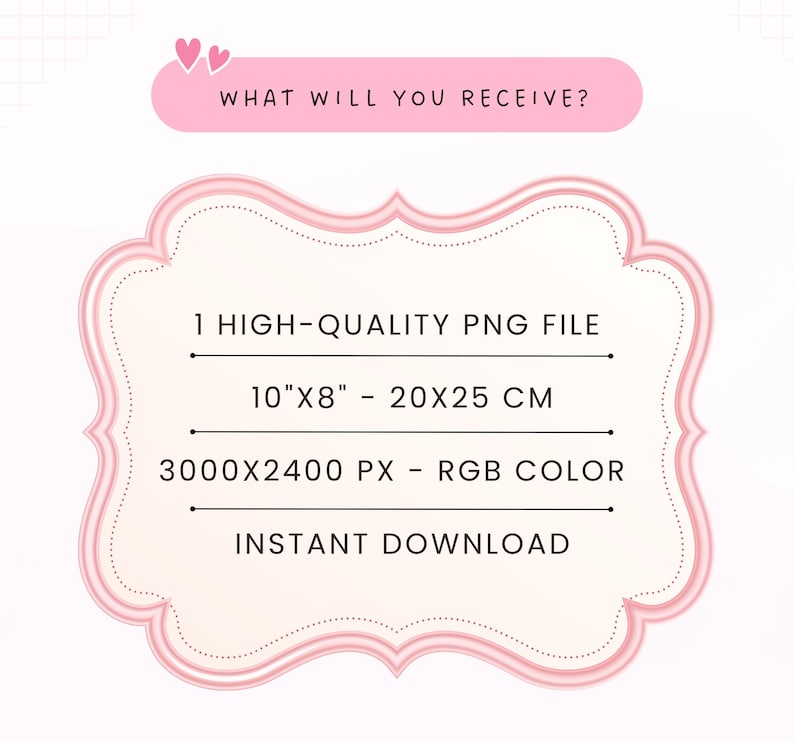 May include: A pink decorative frame containing text that reads: WHAT WILL YOU RECEIVE? 1 HIGH-QUALITY PNG FILE, 10"X8" - 20X25 CM, 3000X2400 PX - RGB COLOR, INSTANT DOWNLOAD. The frame has a light pink center with a darker pink border and two small hearts.