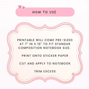 May include: A pink-bordered instructional graphic with the text HOW TO USE. It states: PRINTABLE WILL COME PRE-SIZED AT 7" IN X 10" TO FIT STANDAR COMPOSITION NOTEBOOK SIZE. PRINT ONTO STICKER PAPER, CUT AND APPLY TO NOTEBOOK, TRIM EXCESS.