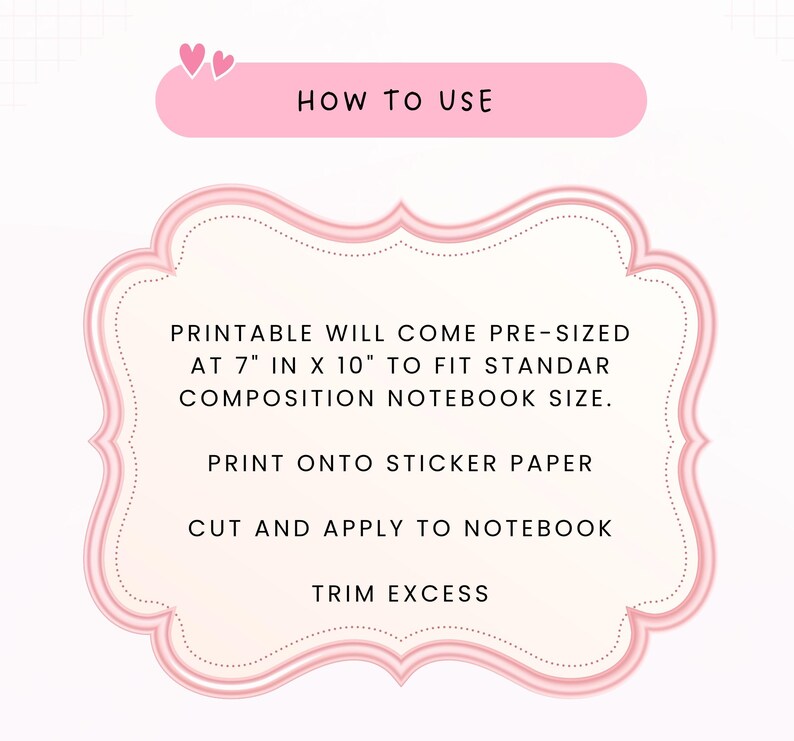May include: A pink-bordered instructional graphic with the text HOW TO USE. It states: PRINTABLE WILL COME PRE-SIZED AT 7" IN X 10" TO FIT STANDAR COMPOSITION NOTEBOOK SIZE. PRINT ONTO STICKER PAPER, CUT AND APPLY TO NOTEBOOK, TRIM EXCESS.