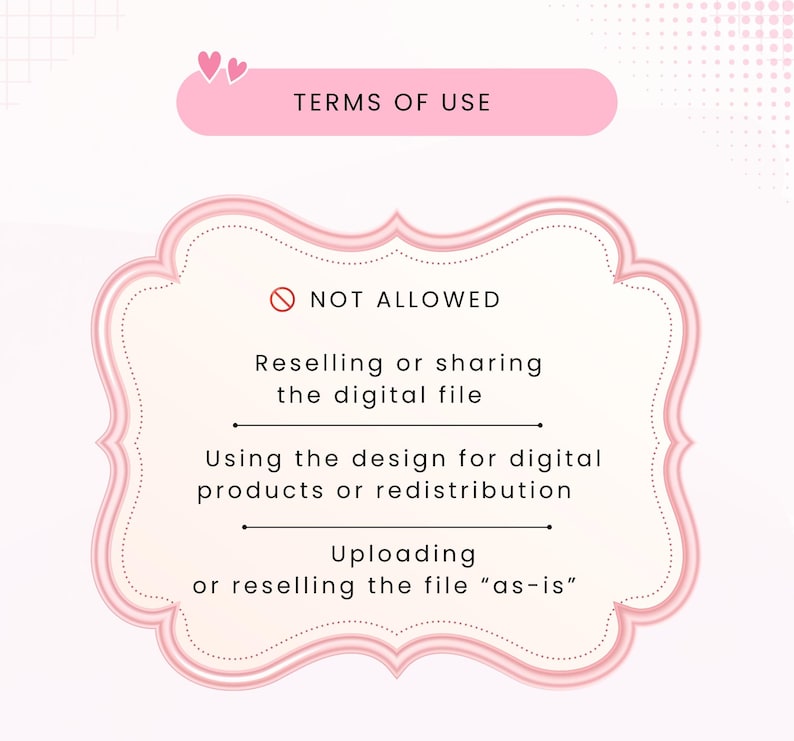 May include: A digital graphic with a pink header labeled TERMS OF USE and two small hearts. Below, a pink-bordered frame contains the text NOT ALLOWED, followed by three prohibited actions: Reselling or sharing the digital file, Using the design for digital products or redistribution, and Uploading or reselling the file as-is.