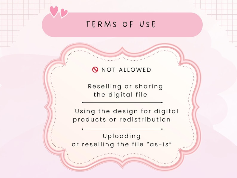 May include: A pink graphic with the text "TERMS OF USE" and a list of restrictions. The text "NOT ALLOWED" is above the list. The restrictions include reselling or sharing the digital file, using the design for digital products, and uploading or reselling the file "as-is".