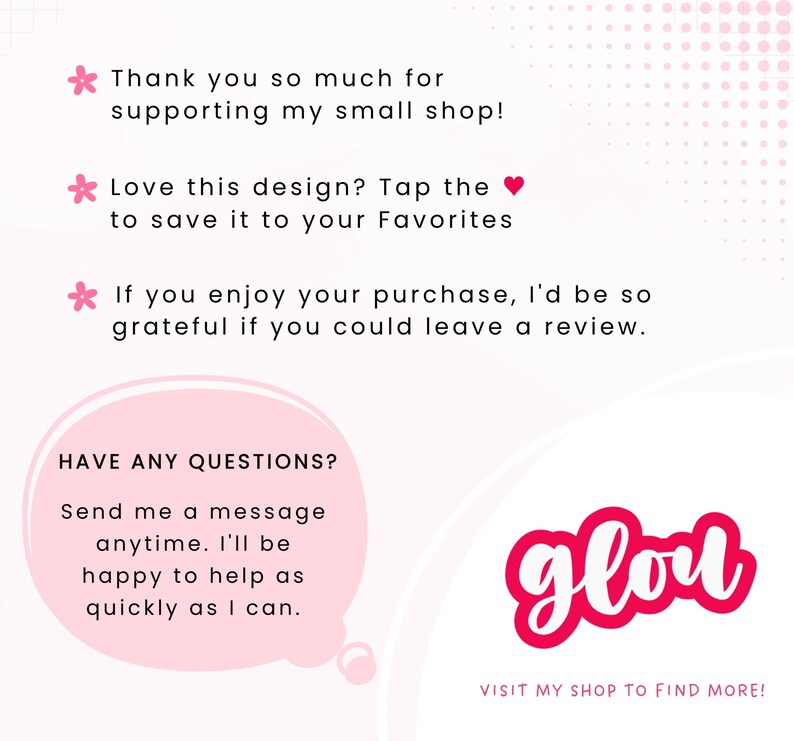 May include: A white informational card with pink accents featuring text: Thank you so much for supporting my small shop! Love this design? Tap the heart to save it to your Favorites. If you enjoy your purchase, I'd be so grateful if you could leave a review. HAVE ANY QUESTIONS? Send me a message anytime. I'll be happy to help as quickly as I can. The word glou in a pink bubble and VISIT MY SHOP TO FIND MORE!