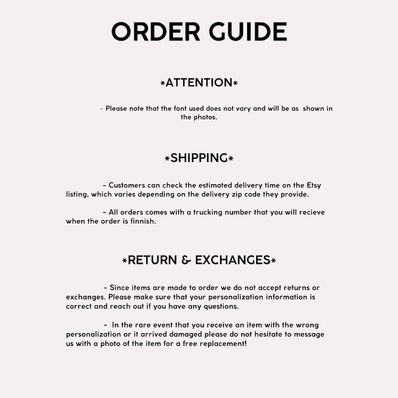 May include: Order guide with information about shipping, returns, and exchanges. The text states that the font used does not vary and will be as shown in the photos. Customers can check the estimated delivery time on the Etsy listing, which varies depending on the delivery zip code they provide. All orders come with a trucking number that you will receive when the order is finished. Since items are made to order, returns or exchanges are not accepted. Customers are asked to ensure that their personalization information is correct and to reach out if they have any questions. In the rare event that an item arrives with the wrong personalization or is damaged, customers are asked to message the seller with a photo of the item for a free replacement.