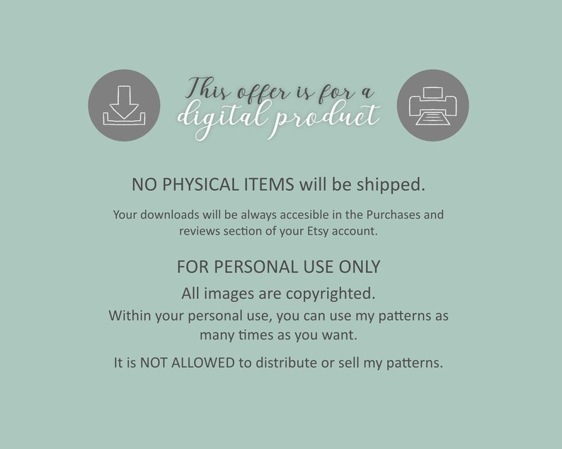 May include: A notice for a digital product download, featuring a download icon, a printer icon, and the text "This offer is for a digital product. NO PHYSICAL ITEMS will be shipped. Your downloads will be always accessible in the Purchases and reviews section of your Etsy account. FOR PERSONAL USE ONLY All images are copyrighted. Within your personal use, you can use my patterns as many times as you want. It is NOT ALLOWED to distribute or sell my patterns."