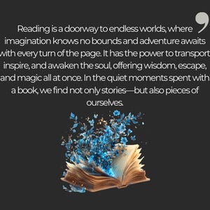 May include: An open book with blue flowers blooming from its pages. The text reads "Reading is a doorway to endless worlds, where imagination knows no bounds and adventure awaits with every turn of the page. It has the power to transport, inspire, and awaken the soul, offering wisdom, escape, and magic all at once. In the quiet moments spent with a book, we find not only stories-but also pieces of ourselves."