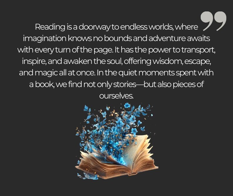 May include: An open book with blue flowers blooming from its pages. The text reads "Reading is a doorway to endless worlds, where imagination knows no bounds and adventure awaits with every turn of the page. It has the power to transport, inspire, and awaken the soul, offering wisdom, escape, and magic all at once. In the quiet moments spent with a book, we find not only stories-but also pieces of ourselves."