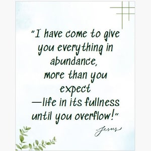 May include: A white background with a green cross in the upper right corner and a sprig of green leaves in the lower left corner. The text reads: "I have come to give you everything in abundance, more than you expect -life in its fullness until you overflow!" Jesus.