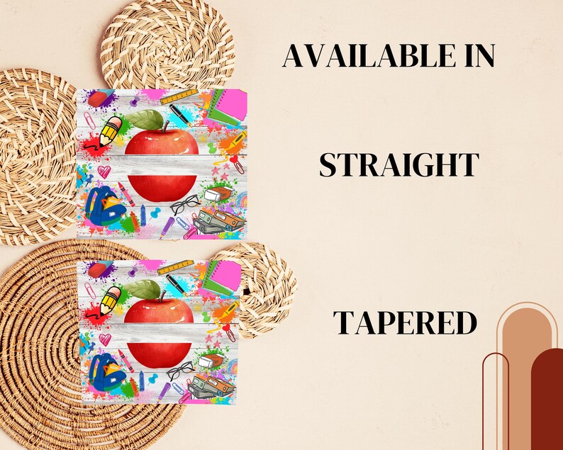 May include: Two images of a sublimation design featuring a red apple with a white banner and school supplies on a white wood background. The text "AVAILABLE IN" is above the images and the text "STRAIGHT" is below the first image and the text "TAPERED" is below the second image.