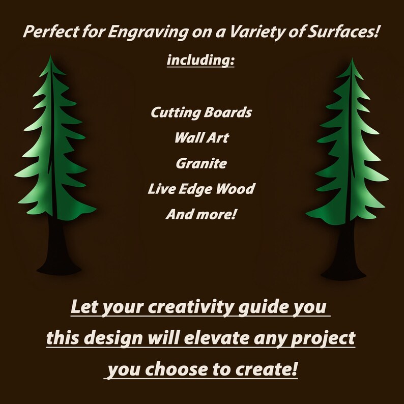May include: A digital design of a stylized evergreen tree, perfect for engraving on a variety of surfaces, including cutting boards, wall art, granite, live edge wood, and more. The text "Let your creativity guide you this design will elevate any project you choose to create!" is below the image.