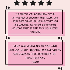 May include: Two customer reviews with five stars and quotes. The first review says "The seller is very helpful and nice. It arrived just as shown in the picture, and seller goes out of her way to ensure you are satisfied. 10/10 I will definitely be ordering again as gifts for my students! -Adriana". The second review says "Sarah was a pleasure to deal with and the candle I bought smells amazing. Can't wait to find some more fun gifts from her. -Dane".