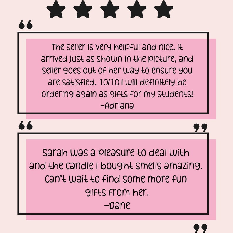 May include: Two customer reviews with five stars and quotes. The first review says "The seller is very helpful and nice. It arrived just as shown in the picture, and seller goes out of her way to ensure you are satisfied. 10/10 I will definitely be ordering again as gifts for my students! -Adriana". The second review says "Sarah was a pleasure to deal with and the candle I bought smells amazing. Can't wait to find some more fun gifts from her. -Dane".