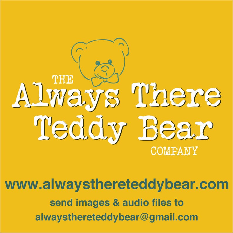 May include: The Always There Teddy Bear Company logo features a cartoon teddy bear with a bow tie on a yellow background. The text "The Always There Teddy Bear Company" is written in white with a typewriter font. The website address www.alwaysthereteddybear.com is written in teal. The text "send images & audio files to alwaysthereteddybear@gmail.com" is written in teal.