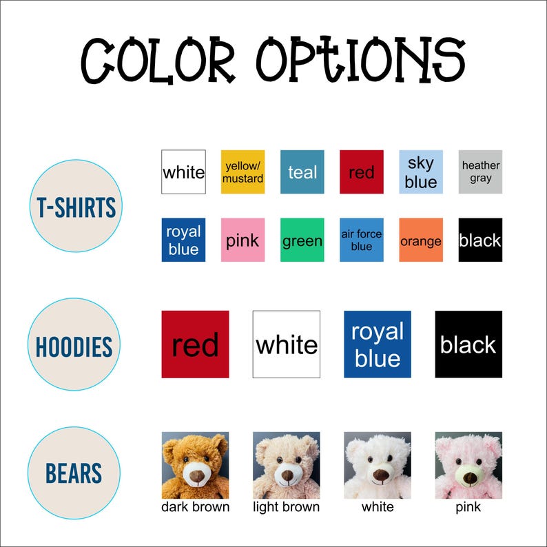 May include: Color options for t-shirts, hoodies, and teddy bears. T-shirt colors include white, yellow/mustard, teal, red, sky blue, heather gray, royal blue, pink, green, air force blue, orange, and black. Hoodie colors include red, white, royal blue, and black. Teddy bear colors include dark brown, light brown, white, and pink.