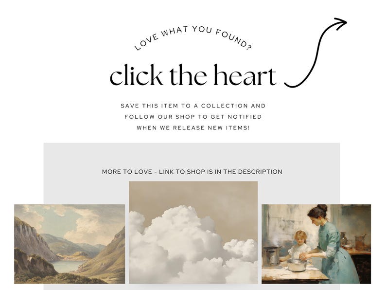May include: A collage of three images. The first image is a landscape painting of a lake and mountains. The second image is a painting of a cloudy sky. The third image is a painting of a woman and a child in a kitchen. The text "LOVE WHAT YOU FOUND? click the heart" is at the top of the image. The text "SAVE THIS ITEM TO A COLLECTION AND FOLLOW OUR SHOP TO GET NOTIFIED WHEN WE RELEASE NEW ITEMS!" is below the heart. The text "MORE TO LOVE - LINK TO SHOP IS IN THE DESCRIPTION" is at the bottom of the image.