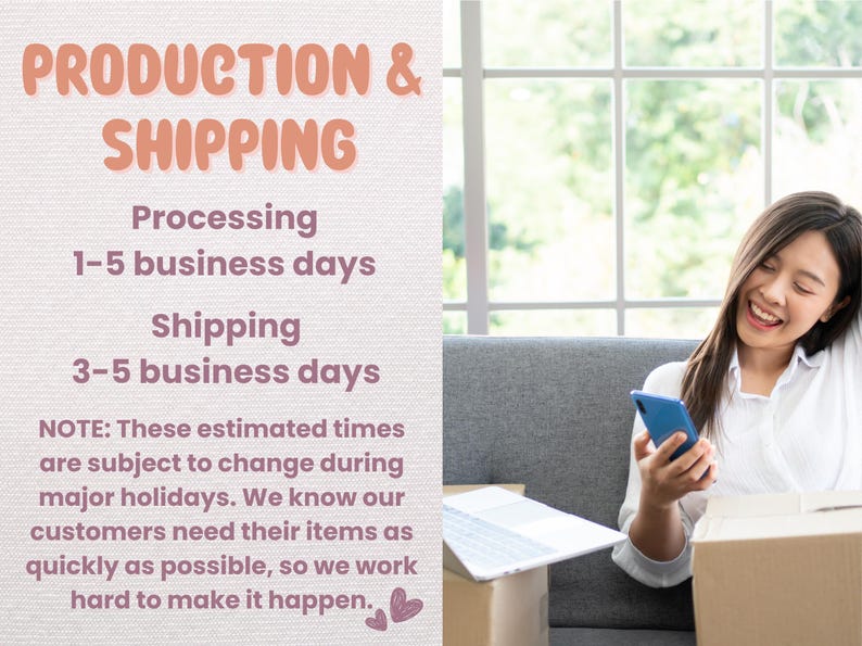May include: A text graphic with the words "PRODUCTION & SHIPPING" in pink text on a light beige background. The text below reads "Processing 1-5 business days Shipping 3-5 business days" in pink text. The text below that reads "NOTE: These estimated times are subject to change during major holidays. We know our customers need their items as quickly as possible, so we work hard to make it happen." in black text. The graphic is next to a photo of a woman sitting on a sofa, looking at her phone and smiling.